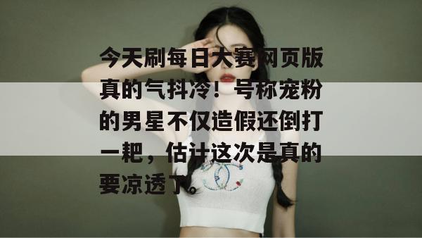今天刷每日大赛网页版真的气抖冷!号称宠粉的男星不仅造假还倒打一耙,估计这次是真的要凉透了。 今天刷每日大赛网页版真的气抖冷!号称宠粉的男星不仅造假还倒打一耙,估计这次是真的要凉透了。