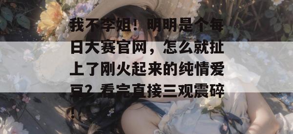 我不李姐！明明是个每日大赛官网，怎么就扯上了刚火起来的纯情爱豆？看完直接三观震碎！