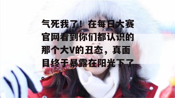 气死我了！在每日大赛官网看到你们都认识的那个大V的丑态，真面目终于暴露在阳光下了。