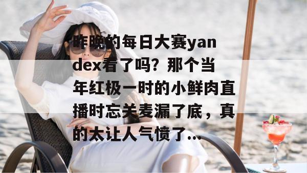 昨晚的每日大赛yandex看了吗？那个当年红极一时的小鲜肉直播时忘关麦漏了底，真的太让人气愤了...