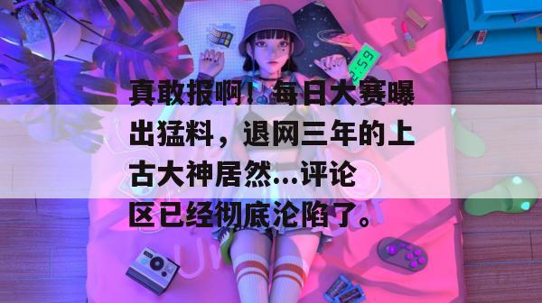 真敢报啊！每日大赛曝出猛料，退网三年的上古大神居然...评论区已经彻底沦陷了。