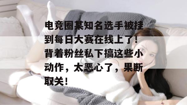 电竞圈某知名选手被挂到每日大赛在线上了！背着粉丝私下搞这些小动作，太恶心了，果断取关！