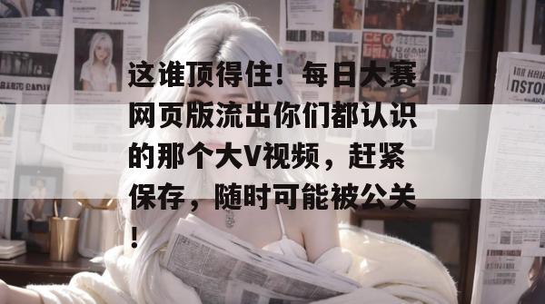 这谁顶得住！每日大赛网页版流出你们都认识的那个大V视频，赶紧保存，随时可能被公关！