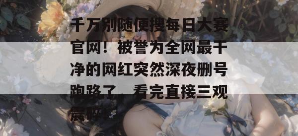 千万别随便搜每日大赛官网!被誉为全网最干净的网红突然深夜删号跑路了,看完直接三观震碎! 千万别随便搜每日大赛官网!被誉为全网最干净的网红突然深夜删号跑路了,看完直接三观震碎!