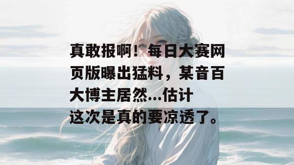 真敢报啊!每日大赛网页版曝出猛料,某音百大博主居然...估计这次是真的要凉透了。 真敢报啊!每日大赛网页版曝出猛料,某音百大博主居然...估计这次是真的要凉透了。